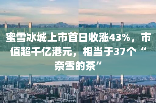 蜜雪冰城上市首日收漲43%，市值超千億港元，相當(dāng)于37個(gè)“奈雪液壓動(dòng)力機(jī)械,元件制造的茶”