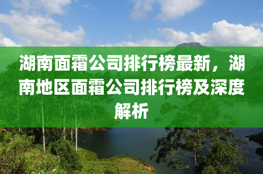 湖南面霜公司排行榜最新，湖南地區(qū)面霜公司排行榜及深度解析