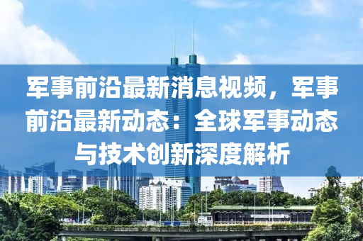 軍事液壓動力機械,元件制造前沿最新消息視頻，軍事前沿最新動態(tài)：全球軍事動態(tài)與技術(shù)創(chuàng)新深度解析