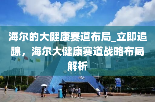 海爾的大健液壓動力機械,元件制造康賽道布局_立即追蹤，海爾大健康賽道戰(zhàn)略布局解析