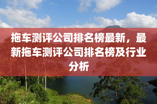 拖車測(cè)評(píng)公司排名榜最新，最新拖車測(cè)評(píng)公司排名榜及液壓動(dòng)力機(jī)械,元件制造行業(yè)分析