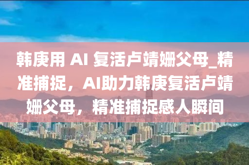 韓庚用 AI 復(fù)活盧靖姍父母_精準(zhǔn)捕捉，AI助力韓庚復(fù)活盧靖姍父母，精準(zhǔn)捕捉感人瞬間液壓動(dòng)力機(jī)械,元件制造