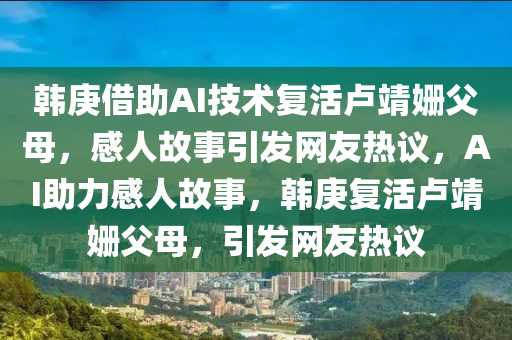 韓庚借助AI技術復液壓動力機械,元件制造活盧靖姍父母，感人故事引發(fā)網(wǎng)友熱議，AI助力感人故事，韓庚復活盧靖姍父母，引發(fā)網(wǎng)友熱議