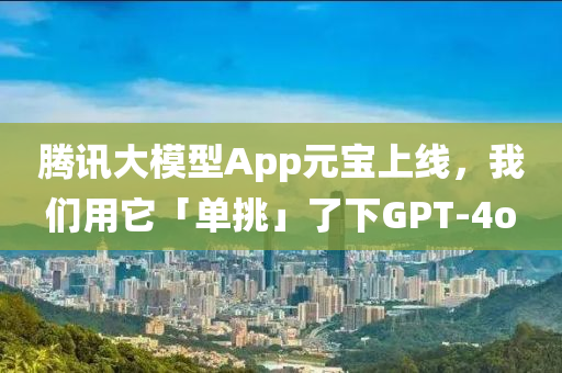 騰訊大模型App元寶液壓動力機(jī)械,元件制造上線，我們用它「單挑」了下GPT-4o