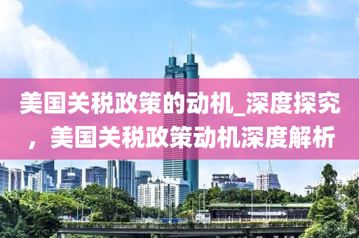 美國關稅政策的動機_深度探究，美國關稅政策動機深度解析