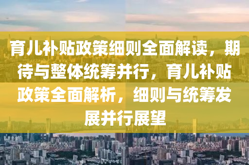 育兒補貼政策細則全面解讀，期待與整體統(tǒng)籌并行，育兒補貼政策全面解析，細則與統(tǒng)籌發(fā)展并行展望液壓動力機械,元件制造