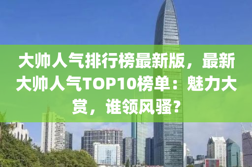 大帥人氣排行榜最新版，最新大帥人氣TOP10榜單：魅力大賞，誰領(lǐng)風(fēng)騷？液壓動(dòng)力機(jī)械,元件制造