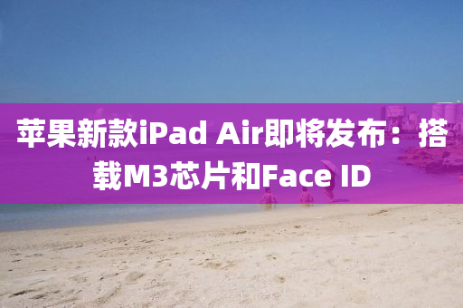 蘋(píng)果新款iPad Air即將發(fā)液壓動(dòng)力機(jī)械,元件制造布：搭載M3芯片和Face ID