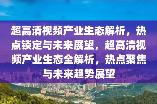 超高清視頻產(chǎn)業(yè)生態(tài)解析，熱點鎖定與未來展望，超高清視頻產(chǎn)業(yè)生態(tài)全解析，熱點聚焦與未來趨勢展望