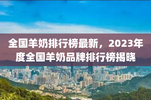 全國羊奶排行榜最新，2023年度全國羊奶品牌排行榜揭曉