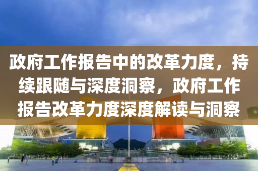 政府工作報(bào)告中的改革力度，持續(xù)跟隨與深度洞察，政府工作報(bào)告改革力度深度解讀與洞察液壓動(dòng)力機(jī)械,元件制造