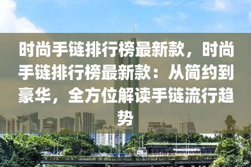 時尚手鏈排行榜最新款，時尚手鏈排行榜最新款：從簡約到豪華，全方位解讀手鏈流行趨勢液壓動力機械,元件制造