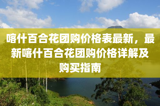 喀什百合花團(tuán)購價(jià)格表最新，最新喀什百合花團(tuán)購價(jià)格詳解及購買指南