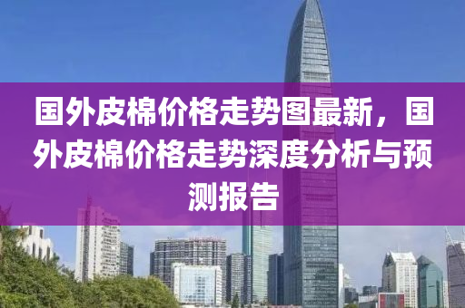 國外皮棉價液壓動力機(jī)械,元件制造格走勢圖最新，國外皮棉價格走勢深度分析與預(yù)測報告