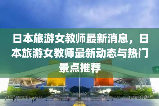 日本旅游液壓動力機械,元件制造女教師最新消息，日本旅游女教師最新動態(tài)與熱門景點推薦