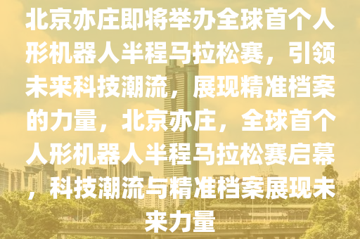 北京亦莊即將舉辦全球首個人形機器人半程馬拉松賽，引領(lǐng)未來科技潮流，展現(xiàn)精準(zhǔn)檔案的力量，北京亦莊，全球首個人形機器人半液壓動力機械,元件制造程馬拉松賽啟幕，科技潮流與精準(zhǔn)檔案展現(xiàn)未來力量