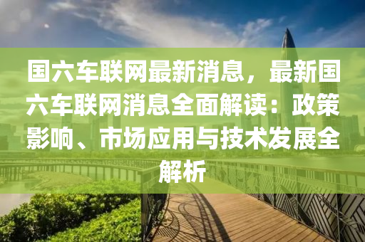 國(guó)六車聯(lián)網(wǎng)最新消息，最新國(guó)六車聯(lián)網(wǎng)消息全面解讀：政策影響、市場(chǎng)應(yīng)用與技術(shù)液壓動(dòng)力機(jī)械,元件制造發(fā)展全解析