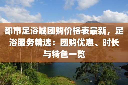 都市足浴城團購價格表最新，足浴服務精選：團購優(yōu)惠、時長與特色一覽