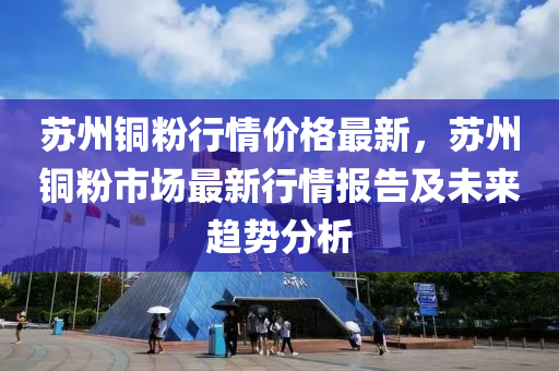 蘇州銅粉行情價格最新，蘇州銅粉市場最新行情報告及未來趨勢分析