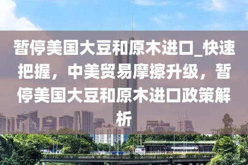 暫停美國大豆和原木進口_快速把握，中美貿易摩擦升級，暫停美國大豆和原木進口政策解析液壓動力機械,元件制造