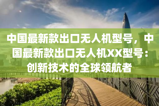 中國最新款出口無人機(jī)型號(hào)，中國最新款出口無人機(jī)XX型號(hào)：創(chuàng)液壓動(dòng)力機(jī)械,元件制造新技術(shù)的全球領(lǐng)航者