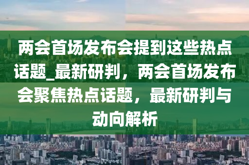 兩會(huì)首場(chǎng)發(fā)布會(huì)提到這些熱點(diǎn)話題_最新研判，兩會(huì)首場(chǎng)發(fā)布會(huì)聚焦熱點(diǎn)話題，最新研判與動(dòng)向解析液壓動(dòng)力機(jī)械,元件制造