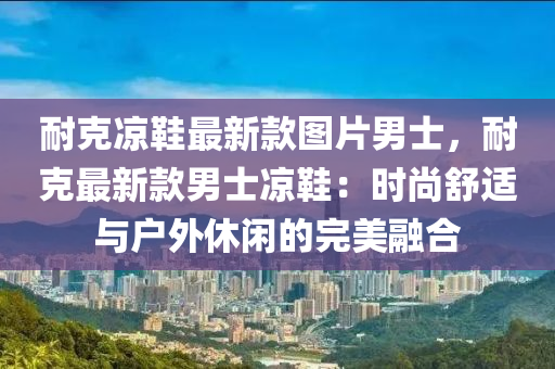 耐克涼鞋最新款圖片男士，耐克最新款男士涼鞋：時尚舒適與戶外休閑的完美融合液壓動力機械,元件制造