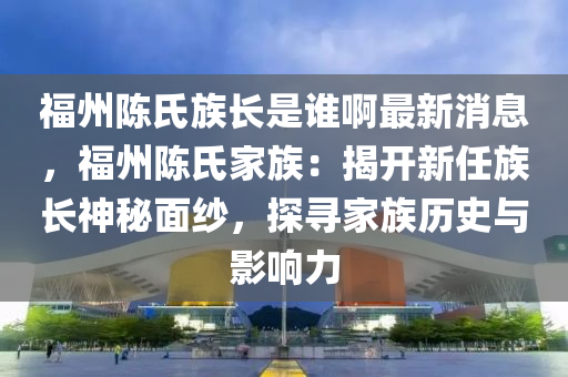 福州陳氏族長是誰啊最新消息，福州陳氏家族：揭開新任族長神秘面紗，探尋家族歷史與影響力液壓動力機械,元件制造