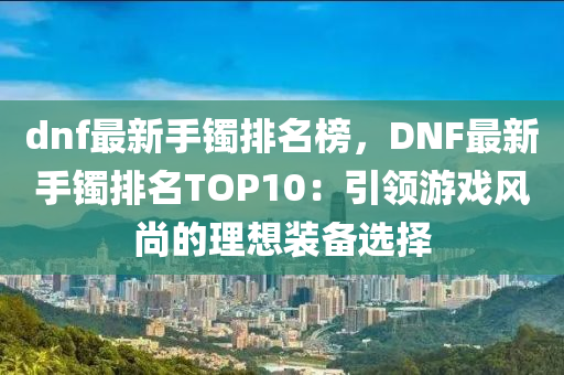 dnf最新手鐲排名榜，DNF最新手鐲排名TOP10：引領(lǐng)游戲風(fēng)尚的理想裝備選擇液壓動(dòng)力機(jī)械,元件制造