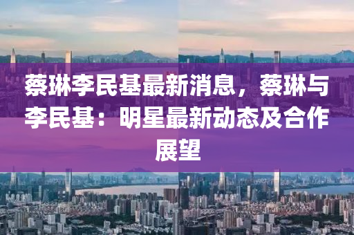 蔡琳李民基最新液壓動力機械,元件制造消息，蔡琳與李民基：明星最新動態(tài)及合作展望