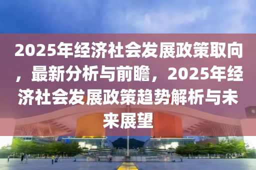 2025年經(jīng)濟(jì)社會發(fā)展政策取向，最新分析與前瞻，2025年經(jīng)濟(jì)社會發(fā)展政策趨勢解析與未來展望