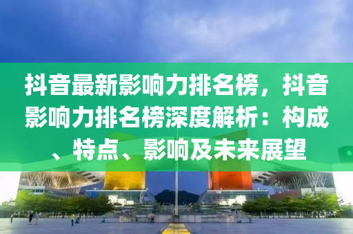 抖音最新影響力排名榜，抖音影響力排名榜深度解析：構成、特點、影響及未來展望液壓動力機械,元件制造