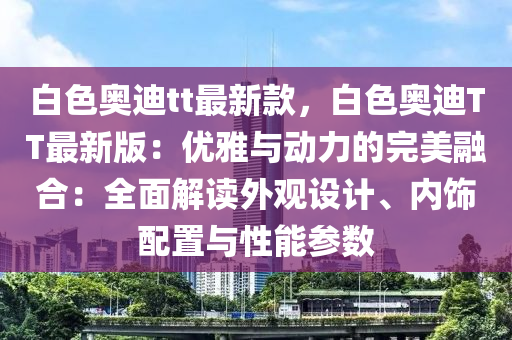 白色奧迪tt最新款，液壓動力機械,元件制造白色奧迪TT最新版：優(yōu)雅與動力的完美融合：全面解讀外觀設計、內(nèi)飾配置與性能參數(shù)