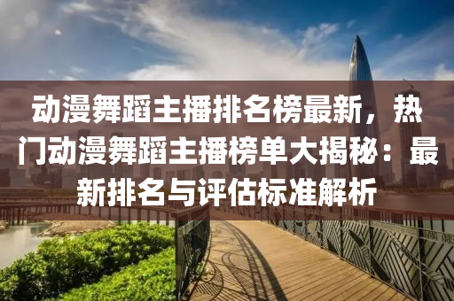 動漫舞蹈主播排名榜最新，熱門動漫舞蹈主播榜單大揭秘：最新排名與評估標(biāo)準(zhǔn)解析液壓動力機械,元件制造