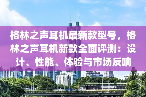 格林之聲耳機最新款型號，格林之聲耳機新款全面評測：液壓動力機械,元件制造設(shè)計、性能、體驗與市場反響