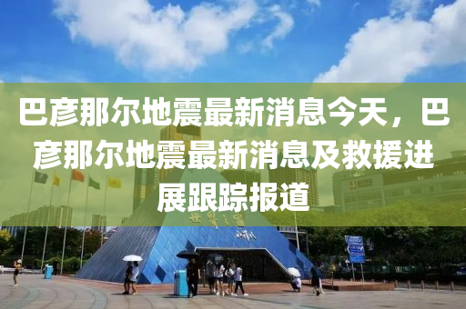 巴彥那爾地震最新消息今天，巴彥那爾地震最新消息及救援進展跟蹤報道液壓動力機械,元件制造