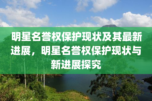 明星名譽(yù)權(quán)保護(hù)現(xiàn)狀及其最新進(jìn)展，明星名譽(yù)權(quán)保護(hù)現(xiàn)狀與新進(jìn)展探究