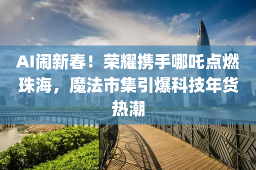 AI鬧新春！榮耀攜手哪吒點燃珠海，魔法市集引爆科技年貨熱潮液壓動力機械,元件制造