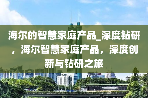 海爾的智慧家庭產品_深度鉆研，海爾智慧家庭產品，深度創(chuàng)新與鉆研之液壓動力機械,元件制造旅