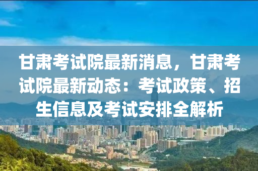 甘肅考試院最新消息，甘肅考試院最新動態(tài)：考試政策、招生信息及考試安排全解析液壓動力機械,元件制造