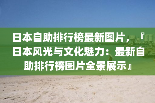 日本自助排行榜最新圖片，『日本風(fēng)光與文化魅力：最新自助排行榜圖片全景展示』