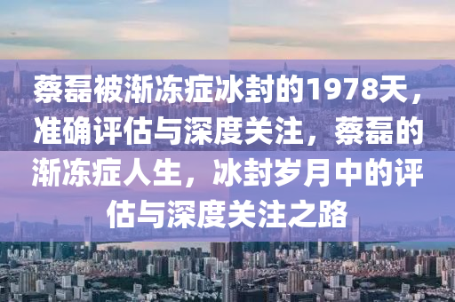 蔡磊被漸凍癥冰封的1978天，準確評估與深度關(guān)注，蔡磊的漸凍癥人生，冰封歲月中的評估與深度關(guān)注之路液壓動力機械,元件制造