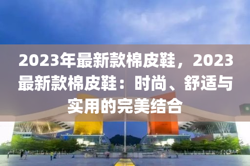 2023年最新款棉皮鞋，2023最新款棉皮鞋：時(shí)尚、舒適與實(shí)用的完美結(jié)合