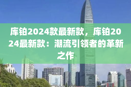 庫鉑2024款最新款，庫液壓動(dòng)力機(jī)械,元件制造鉑2024最新款：潮流引領(lǐng)者的革新之作