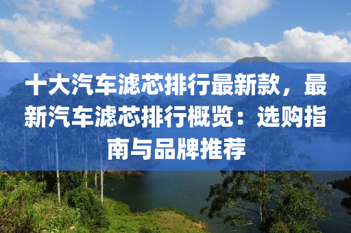 十大汽車濾芯排行最新款，最新汽車濾芯排行概覽：選購指南與液壓動力機(jī)械,元件制造品牌推薦