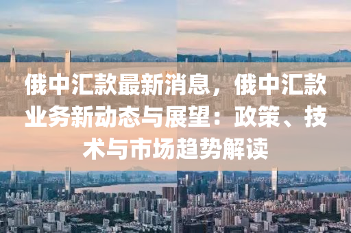 俄中匯款最新消息，俄中匯款業(yè)務新動態(tài)與展望：政策、技術與市場趨勢解讀