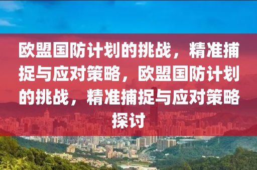 歐盟國防計劃的挑戰(zhàn)，精準捕捉與應(yīng)對策略，歐盟國防計劃的液壓動力機械,元件制造挑戰(zhàn)，精準捕捉與應(yīng)對策略探討