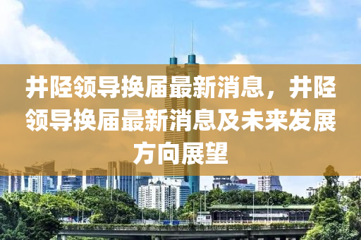 井陘領導換屆最新消息，井陘領導換屆最新消息及未來發(fā)展方向展望