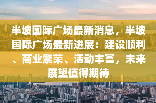 半坡國(guó)際廣場(chǎng)最新消息，半坡國(guó)際廣場(chǎng)最新進(jìn)展：建設(shè)順利、商業(yè)繁榮、活動(dòng)豐富，未來(lái)展望值得期待液壓動(dòng)力機(jī)械,元件制造