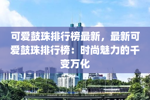 可愛鼓珠排行榜最新，最新可愛鼓珠排行榜：時(shí)尚魅力的千變?nèi)f液壓動(dòng)力機(jī)械,元件制造化